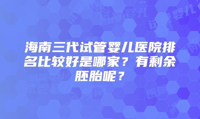 海南三代试管婴儿医院排名比较好是哪家?有剩余胚胎呢?