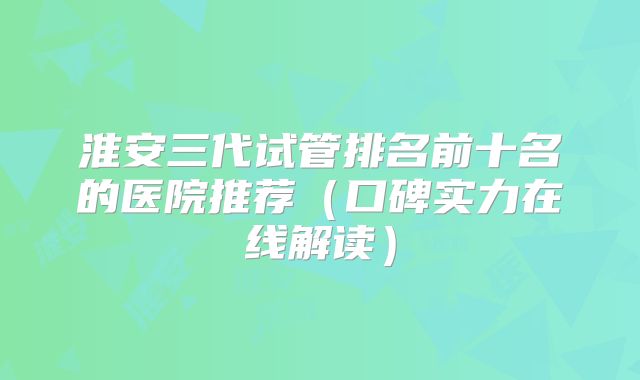 淮安三代试管排名前十名的医院推荐(口碑实力在线解读)
