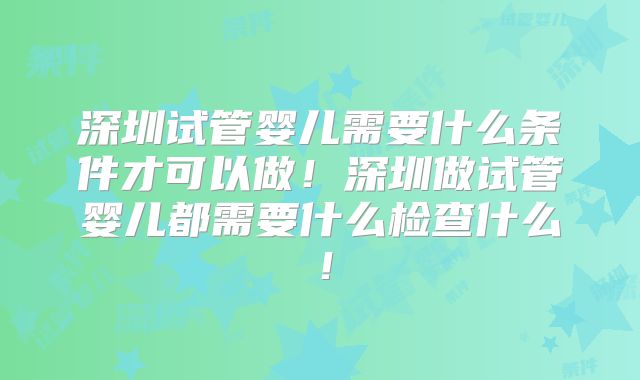 深圳试管婴儿需要什么条件才可以做!深圳做试管婴儿都需要什么检查什么!