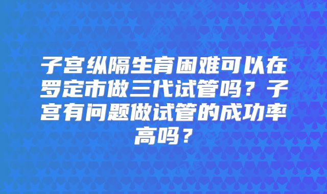 子宫纵隔生育困难可以在罗定市做三代试管吗？子宫有问题做试管的成功率高吗？