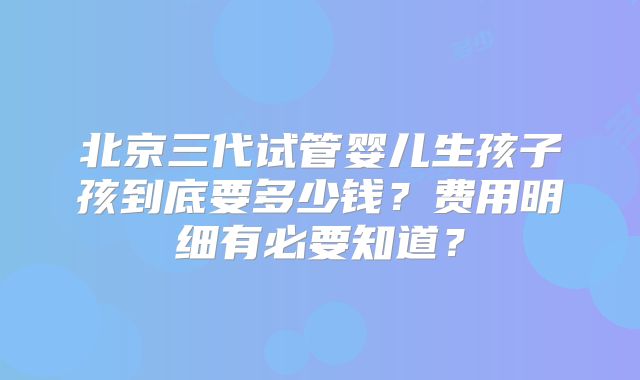 北京三代试管婴儿生孩子孩到底要多少钱?费用明细有必要知道?