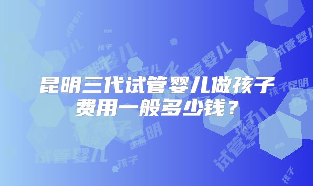 昆明三代试管婴儿做孩子费用一般多少钱?