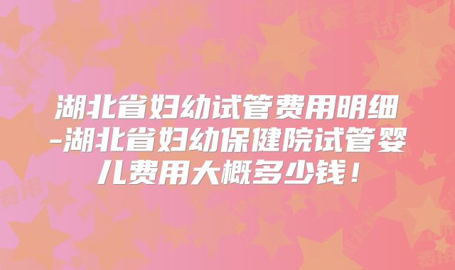 湖北省妇幼试管费用明细-湖北省妇幼保健院试管婴儿费用大概多少钱！
