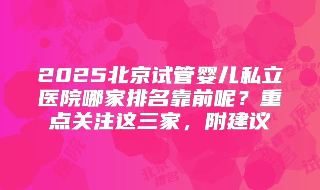 2025北京试管婴儿私立医院哪家排名靠前呢？重点关注这三家，附建议