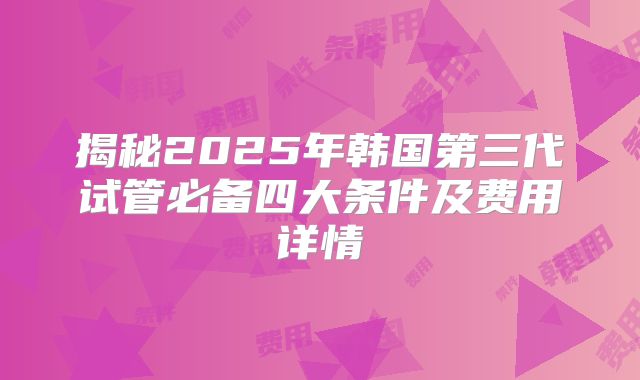 揭秘2025年韩国第三代试管必备四大条件及费用详情