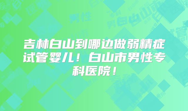 吉林白山到哪边做弱精症试管婴儿！白山市男性专科医院！