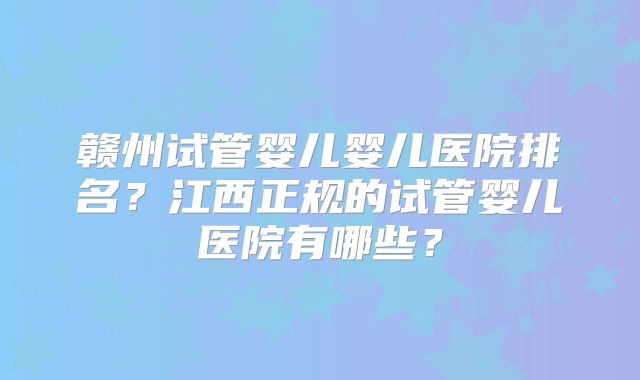 赣州试管婴儿婴儿医院排名？江西正规的试管婴儿医院有哪些？