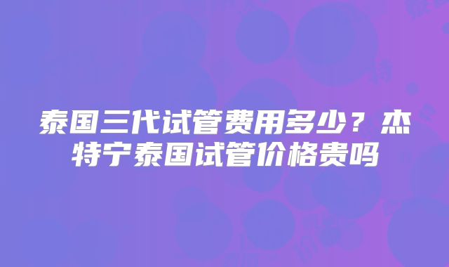 泰国三代试管费用多少?杰特宁泰国试管价格贵吗