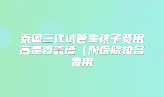泰国三代试管生孩子费用高是否靠谱(附医院排名费用