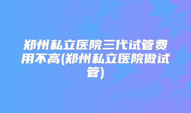 郑州私立医院三代试管费用不高(郑州私立医院做试管)