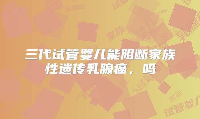 三代试管婴儿能阻断家族性遗传乳腺癌,吗