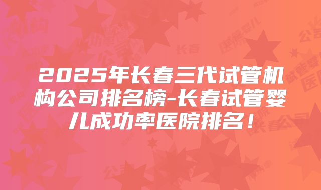 2025年长春三代试管机构公司排名榜-长春试管婴儿成功率医院排名!