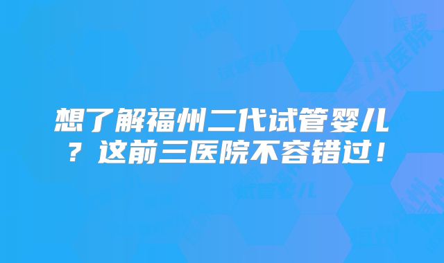 想了解福州二代试管婴儿?这前三医院不容错过!
