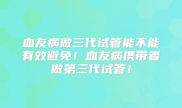 血友病做三代试管能不能有效避免!血友病携带者做第三代试管!