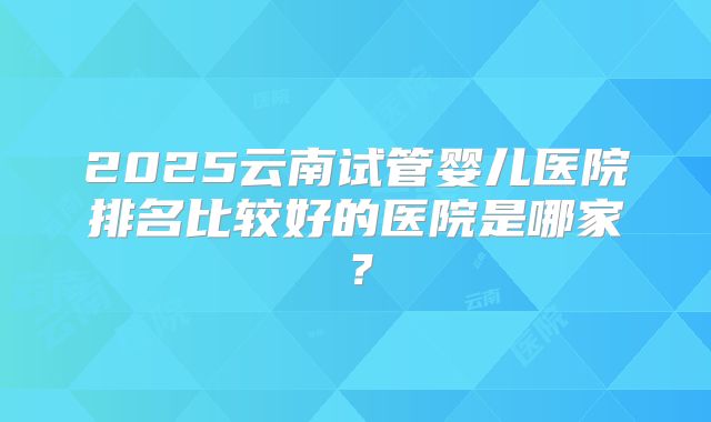 2025云南试管婴儿医院排名比较好的医院是哪家?