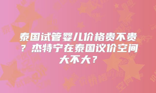 泰国试管婴儿价格贵不贵？杰特宁在泰国议价空间大不大？