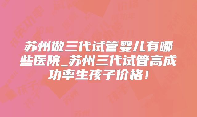 苏州做三代试管婴儿有哪些医院_苏州三代试管高成功率生孩子价格！