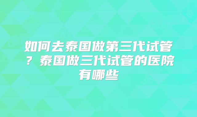 如何去泰国做第三代试管？泰国做三代试管的医院有哪些