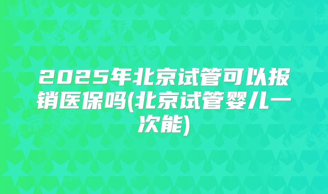 2025年北京试管可以报销医保吗(北京试管婴儿一次能)