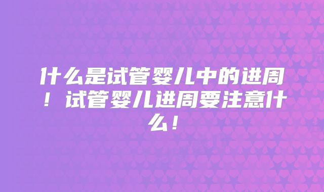 什么是试管婴儿中的进周!试管婴儿进周要注意什么!