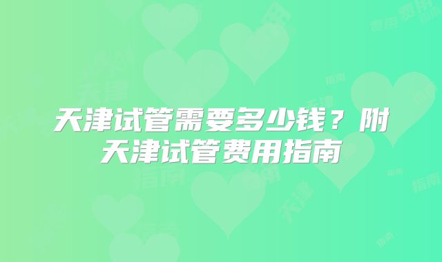 天津试管需要多少钱?附天津试管费用指南