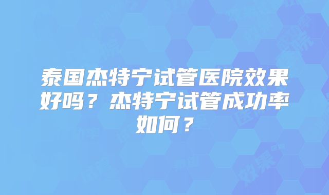 泰国杰特宁试管医院效果好吗？杰特宁试管成功率如何？