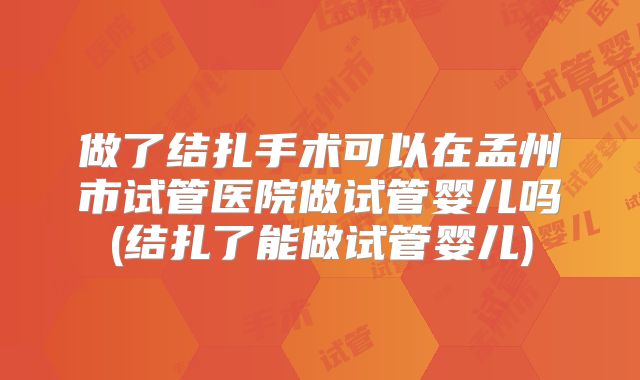做了结扎手术可以在孟州市试管医院做试管婴儿吗(结扎了能做试管婴儿)