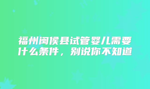 福州闽侯县试管婴儿需要什么条件，别说你不知道