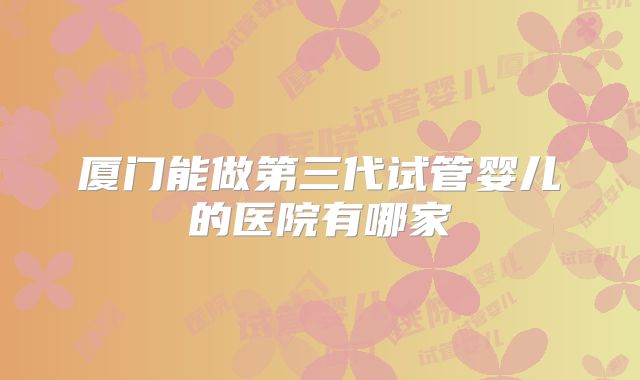 厦门能做第三代试管婴儿的医院有哪家