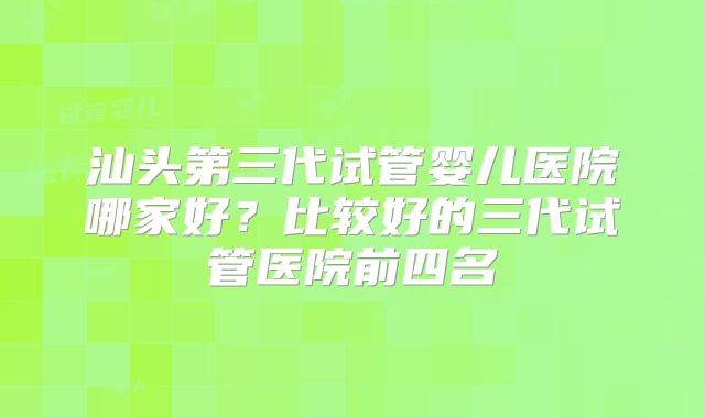 汕头第三代试管婴儿医院哪家好？比较好的三代试管医院前四名