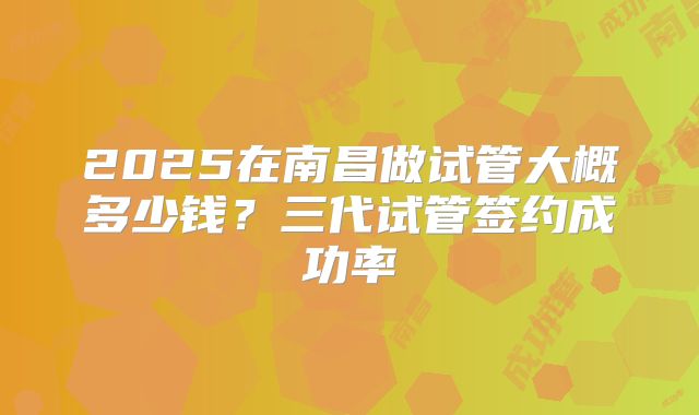 2025在南昌做试管大概多少钱?三代试管签约成功率