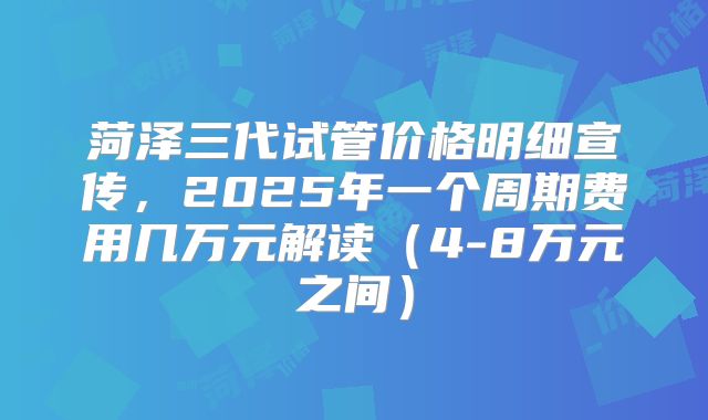 菏泽三代试管价格明细宣传，2025年一个周期费用几万元解读（4-8万元之间）