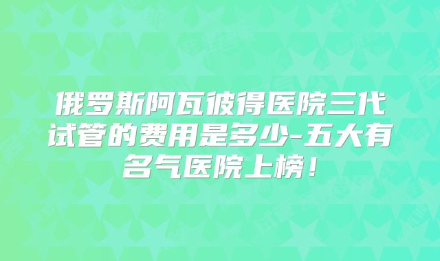 俄罗斯阿瓦彼得医院三代试管的费用是多少-五大有名气医院上榜!
