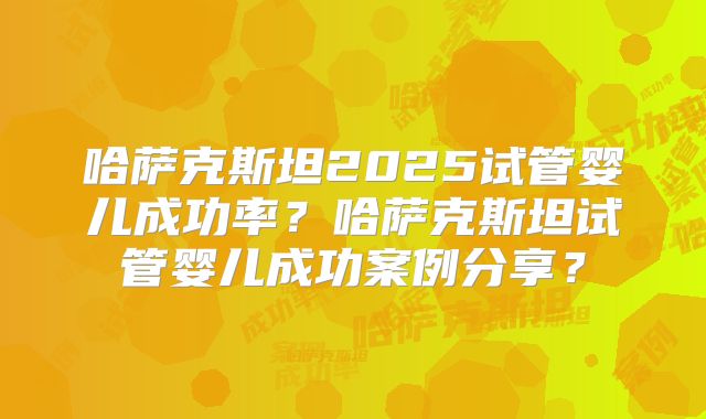 哈萨克斯坦2025试管婴儿成功率？哈萨克斯坦试管婴儿成功案例分享？