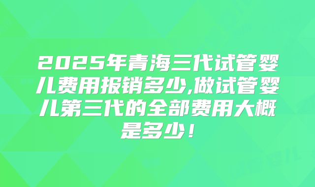 2025年青海三代试管婴儿费用报销多少,做试管婴儿第三代的全部费用大概是多少!