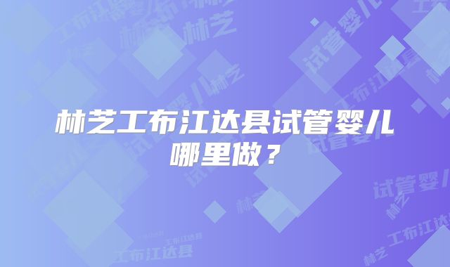 林芝工布江达县试管婴儿哪里做?