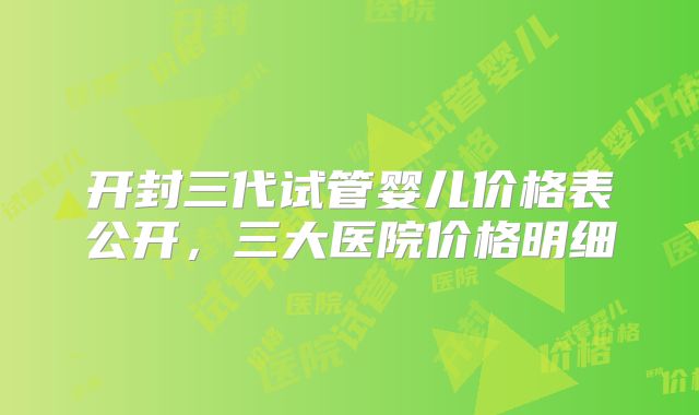 开封三代试管婴儿价格表公开，三大医院价格明细