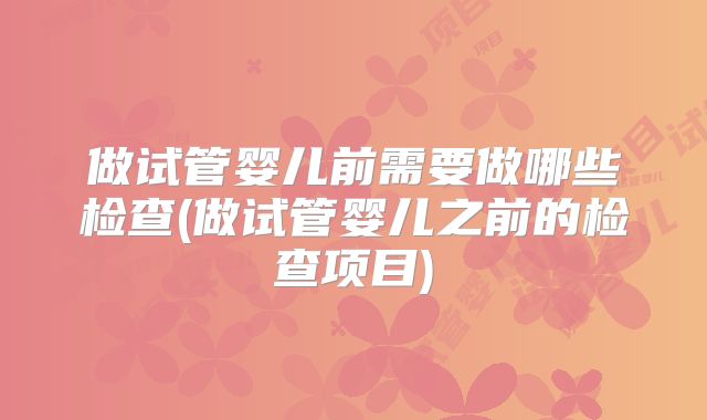 做试管婴儿前需要做哪些检查(做试管婴儿之前的检查项目)