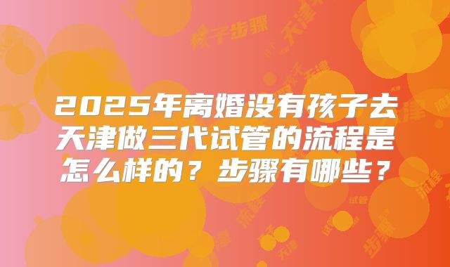 2025年离婚没有孩子去天津做三代试管的流程是怎么样的?步骤有哪些?
