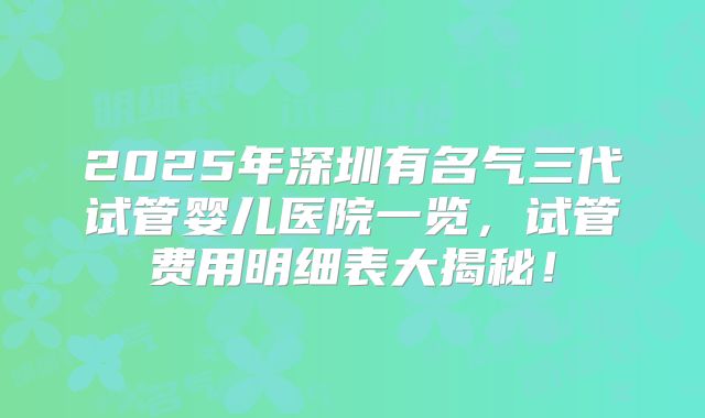 2025年深圳有名气三代试管婴儿医院一览,试管费用明细表大揭秘!