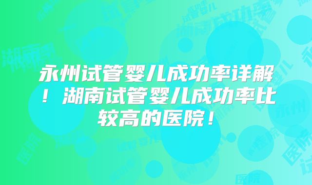 永州试管婴儿成功率详解!湖南试管婴儿成功率比较高的医院!