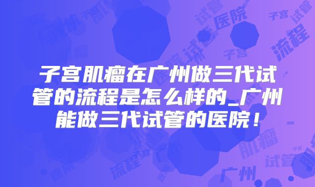 子宫肌瘤在广州做三代试管的流程是怎么样的_广州能做三代试管的医院!