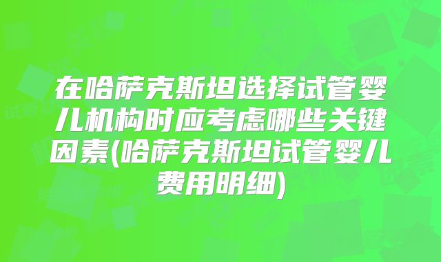 在哈萨克斯坦选择试管婴儿机构时应考虑哪些关键因素(哈萨克斯坦试管婴儿费用明细)