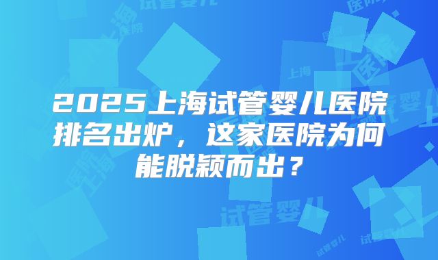 2025上海试管婴儿医院排名出炉，这家医院为何能脱颖而出？