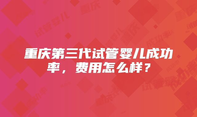 重庆第三代试管婴儿成功率,费用怎么样?