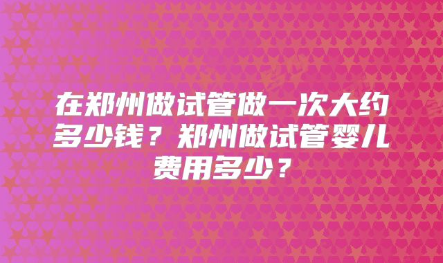 在郑州做试管做一次大约多少钱?郑州做试管婴儿费用多少?