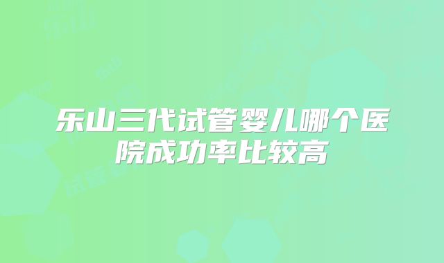 乐山三代试管婴儿哪个医院成功率比较高