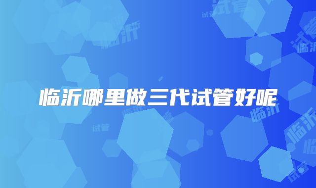 临沂哪里做三代试管好呢