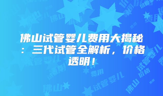 佛山试管婴儿费用大揭秘:三代试管全解析,价格透明!