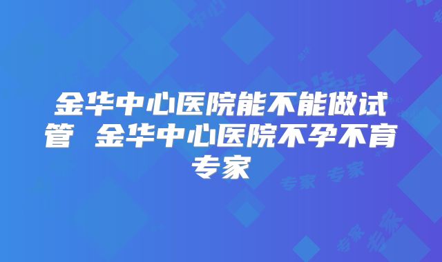 金华中心医院能不能做试管 金华中心医院不孕不育专家